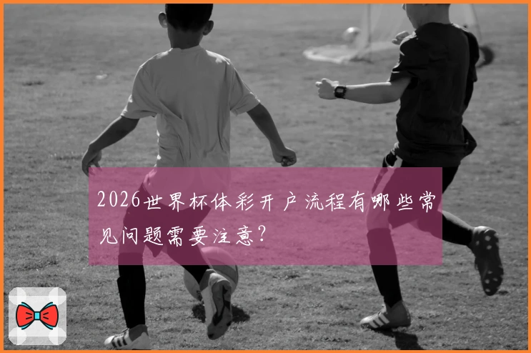 2026世界杯体彩开户流程有哪些常见问题需要注意？